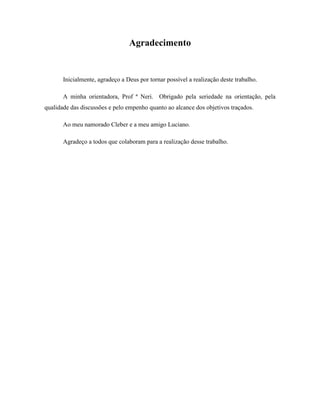 Agradecimento
Inicialmente, agradeço a Deus por tornar possível a realização deste trabalho.
A minha orientadora, Prof ª Neri. Obrigado pela seriedade na orientação, pela
qualidade das discussões e pelo empenho quanto ao alcance dos objetivos traçados.
Ao meu namorado Cleber e a meu amigo Luciano.
Agradeço a todos que colaboram para a realização desse trabalho.
 