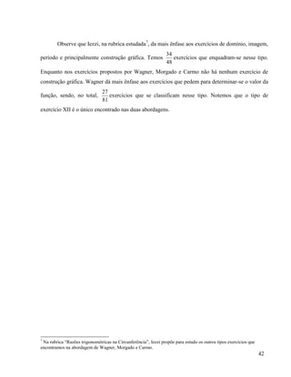 42
Observe que Iezzi, na rubrica estudada7
, da mais ênfase aos exercícios de domínio, imagem,
período e principalmente construção gráfica. Temos
48
34
exercícios que enquadram-se nesse tipo.
Enquanto nos exercícios propostos por Wagner, Morgado e Carmo não há nenhum exercício de
construção gráfica. Wagner dá mais ênfase aos exercícios que pedem para determinar-se o valor da
função, sendo, no total,
81
27
exercícios que se classificam nesse tipo. Notemos que o tipo de
exercício XII é o único encontrado nas duas abordagens.
7
Na rubrica “Razões trigonométricas na Circunferência”, Iezzi propõe para estudo os outros tipos exercícios que
encontramos na abordagem de Wagner, Morgado e Carmo.
 