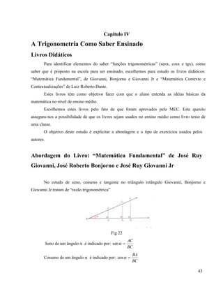 43
Capítulo IV
A Trigonometria Como Saber Ensinado
Livros Didáticos
Para identificar elementos do saber “funções trigonométricas” (senx, cosx e tgx), como
saber que é proposto na escola para ser ensinado, escolhemos para estudo os livros didáticos:
“Matemática Fundamental”, de Giovanni, Bonjorno e Giovanni Jr e “Matemática Contexto e
Contextualizações” de Luiz Roberto Dante.
Estes livros têm como objetivo fazer com que o aluno entenda as idéias básicas da
matemática no nível de ensino médio.
Escolhemos estes livros pelo fato de que foram aprovados pelo MEC. Este quesito
assegura-nos a possibilidade de que os livros sejam usados no ensino médio como livro texto de
uma classe.
O objetivo deste estudo é explicitar a abordagem e o tipo de exercícios usados pelos
autores.
Abordagem do Livro: “Matemática Fundamental” de José Ruy
Giovanni, José Roberto Bonjorno e José Ruy Giovanni Jr
No estudo de seno, cosseno e tangente no triângulo retângulo Giovanni, Bonjorno e
Giovanni Jr tratam de “razão trigonométrica”
Fig 22
Seno de um ângulo  é indicado por:
BC
AC
sen
Cosseno de um ângulo  é indicado por:
BC
BA
cos
 