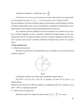 44
Tangente de um ângulo  é indicado por:
BA
AC
tg 
“Os números sen, cos e tg  são chamados de razões trigonométricas do ângulo agudo
 e não dependem dos pontos A, A1, A2, ......(só variam quando variar o ângulo)” (p.318)
Giovanni, Bonjorno e Giovanni Jr definem alguns conceitos básicos do qual depende o contexto
de funções trigonométricas como: arco de circunferência, circunferência trigonométrica ou ciclo
trigonométrico, arcos côngruos e primeira determinação positiva de um arco.
Até o momento, Giovanni, Bonjorno e Giovanni Jr operam com os números senx, cosx e
tgx no triângulo retângulo, em que x representa a medida de um ângulo agudo, ou seja, para
ângulo menor que 90º. No estudo das funções circulares o conceito é ampliado às noções de senx,
cosx e tgx para casos em que x representa medida de um ângulo maior que 90º, isto é, ângulo
obtuso.
Estudo da função seno
 Definição da função seno;
Marcamos o ponto M no ciclo trigonométrico que é a imagem, no ciclo, do número real x,
conforme a figura 23.
Fig 23
Consideramos também o arco AM ao qual corresponde o ângulo central x.
Seja OM o raio do ciclo e M”e M’ as projeções do ponto M nos eixos y e x,
respectivamente.
Definimos como sen (do arco AM ou do ângulo x) a ordenada do ponto M, e indicamos: senx =
OM”  OM” é a ordenada do ponto M”
 Valores de senx de alguns arcos
Marcando os pontos M, imagem dos números reais, 0,
2

, ,
2
3
e 2 , temos:
 