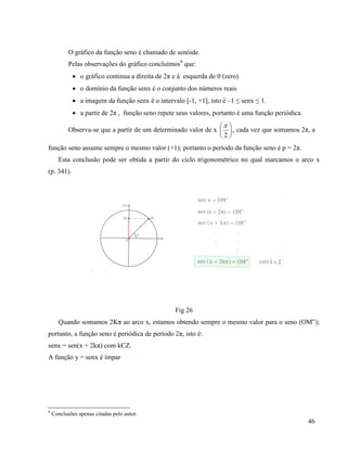 46
O gráfico da função seno é chamado de senóide.
Pelas observações do gráfico concluímos8
que:
 o gráfico continua a direita de 2π e à esquerda de 0 (zero)
 o domínio da função senx é o conjunto dos números reais
 a imagem da função senx é o intervalo [-1, +1], isto é –1 ≤ senx ≤ 1.
 a partir de 2π , função seno repete seus valores, portanto é uma função periódica.
Observa-se que a partir de um determinado valor de x 





2

, cada vez que somamos 2π, a
função seno assume sempre o mesmo valor (+1); portanto o período da função seno é p = 2π.
Esta conclusão pode ser obtida a partir do ciclo trigonométrico no qual marcamos o arco x
(p. 341).
Fig 26
Quando somamos 2Kπ ao arco x, estamos obtendo sempre o mesmo valor para o seno (OM”);
portanto, a função seno é periódica de período 2π, isto é:
senx = sen(x + 2kπ) com kЄZ.
A função y = senx é ímpar
8
Conclusões apenas citadas pelo autor.
 