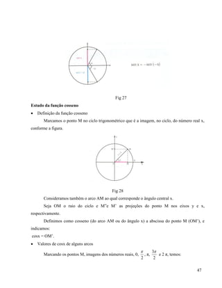 47
Fig 27
Estudo da função cosseno
 Definição da função cosseno
Marcamos o ponto M no ciclo trigonométrico que é a imagem, no ciclo, do número real x,
conforme a figura.
Fig 28
Consideramos também o arco AM ao qual corresponde o ângulo central x.
Seja OM o raio do ciclo e M”e M’ as projeções do ponto M nos eixos y e x,
respectivamente.
Definimos como cosseno (do arco AM ou do ângulo x) a abscissa do ponto M (OM’), e
indicamos:
cosx = OM’.
 Valores de cosx de alguns arcos
Marcando os pontos M, imagens dos números reais, 0,
2

, π,
2
3
e 2 π, temos:
 