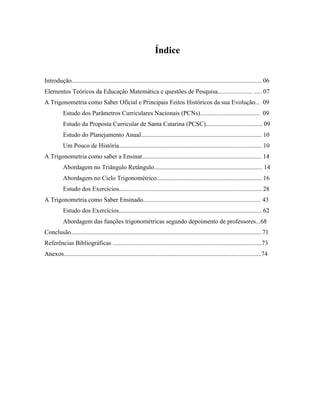 Índice
Introdução......................................................................................................................... 06
Elementos Teóricos da Educação Matemática e questões de Pesquisa...................... ..... 07
A Trigonometria como Saber Oficial e Principais Feitos Históricos da sua Evolução... 09
Estudo dos Parâmetros Curriculares Nacionais (PCNs)...................................... 09
Estudo da Proposta Curricular de Santa Catarina (PCSC).................................... 09
Estudo do Planejamento Anual............................................................................. 10
Um Pouco de História........................................................................................... 10
A Trigonometria como saber a Ensinar............................................................................ 14
Abordagem no Triângulo Retângulo..................................................................... 14
Abordagem no Ciclo Trigonométrico................................................................... 16
Estudo dos Exercícios........................................................................................... 28
A Trigonometria como Saber Ensinado........................................................................... 43
Estudo dos Exercícios........................................................................................... 62
Abordagem das funções trigonométricas segundo depoimento de professores...68
Conclusão..........................................................................................................................71
Referências Bibliográficas ...............................................................................................73
Anexos..............................................................................................................................74
 