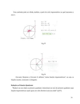51
Esta conclusão pode ser obtida, também, a partir do ciclo trigonométrico no qual marcamos o
arco x.
Fig 35
Fig 36
Giovanni, Bonjorno e Giovanni Jr definem “outras funções trigonométricas”, ou seja, as
funções secante, cossecante e cotangente.
Redução ao Primeiro Quadrante
“Reduzir um arco dado ao primeiro quadrante é determinar um arco do primeiro quadrante cujas
funções trigonométricas sejam iguais em valor absoluto às do arco dado” (p357).
 