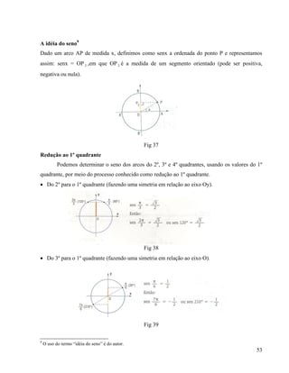 53
A idéia do seno9
Dado um arco AP de medida x, definimos como senx a ordenada do ponto P e representamos
assim: senx = OP 2 ,em que OP 2 é a medida de um segmento orientado (pode ser positiva,
negativa ou nula).
Fig 37
Redução ao 1º quadrante
Podemos determinar o seno dos arcos do 2º, 3º e 4º quadrantes, usando os valores do 1º
quadrante, por meio do processo conhecido como redução ao 1º quadrante.
 Do 2º para o 1º quadrante (fazendo uma simetria em relação ao eixo Oy).
Fig 38
 Do 3º para o 1º quadrante (fazendo uma simetria em relação ao eixo O).
Fig 39
9
O uso do termo “idéia do seno” é do autor.
 