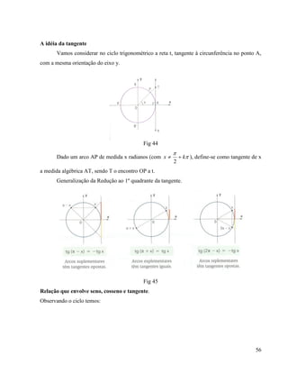 56
A idéia da tangente
Vamos considerar no ciclo trigonométrico a reta t, tangente à circunferência no ponto A,
com a mesma orientação do eixo y.
Fig 44
Dado um arco AP de medida x radianos (com 

kx 
2
), define-se como tangente de x
a medida algébrica AT, sendo T o encontro OP a t.
Generalização da Redução ao 1º quadrante da tangente.
Fig 45
Relação que envolve seno, cosseno e tangente.
Observando o ciclo temos:
 