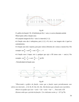 58
Fig 48
O gráfico da função f: R→R definida por f(x) = senx, é a curva chamada senóide
Observações sobre a função seno:
O conjunto imagem de f(x) = senx é o intervalo [-1,1].
A função seno não é sobrejetora, pois [-1,1] ≠ R, isto é, sua imagem não é igual ao
contradomínio.
A função seno não é injetora, pois para valores diferentes de x temos o mesmo f(x). Por
exemplo: sen 1...)
2
3(
2
5
2


sensen
A função seno é ímpar, isto é, qualquer que seja x ЄR temos senx = -sen(-x). Por
exemplo:
2
1
6


sen e
2
1
)
6
( 

sen (p 69)
- Periodicidade da função seno
Fig 49
“Observando o gráfico da função, vemos que a função repete periodicamente seus
valores nos intervalos ...[-2π, 0], [0, 2π], [2π, 4π]...Daí dizemos que a função seno é periódica.
Observe no gráfico que senx = sen(x + 2π) = sen(x + 4π) = .... Para todo x ЄR.
Dizemos então que o período da função é 2π e indicamos assim: p = 2π” (p 70).
 