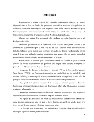 6
Introdução
Historicamente o grande avanço dos resultados matemáticos relativos às funções
trigonométricas se deu em função dos problemas matemáticos surgidos, principalmente em
estudos de astronomia, da navegação e da geografia. Foram assim situações reais vividas pelos
homens que deram o impulso ao desenvolvimento teórico. Na atualidade, faz-se uso da
trigonometria em diferentes áreas como: Análise, Mecânica, Topografia, etc.
Sabemos que noções de trigonometria são estudadas no ensino brasileiro nos níveis
Fundamental e Médio.
Poderíamos questionar sobre a importância deste saber na formação do cidadão, o que
contribui esse conhecimento para o bem viver no dia a dia. Mas esta não é a finalidade deste
trabalho. Sabemos que a maioria dos conteúdos abordados no Ensino Fundamental e Médio,
antes de terem uma utilidade imediata no cotidiano das pessoas, têm um caráter cultural de
conhecimentos básicos, julgados como relevantes para as pessoas.
Neste trabalho, de maneira geral, estamos interessados em conhecer o que é e como o
conceito de função trigonométrica, em particular das funções seno, cosseno e tangente são
propostos nos diferentes níveis. Para isto fizemos:
- Um estudo dos Parâmetros Curriculares Nacionais (PCNs), da Proposta Curricular de
Santa Catrina (PCSC) , de Planejamentos Anuais e um estudo histórico, no capítulo II, onde
obtemos informações sobre o que é proposto como saber oficial e nos permite ter uma idéia dos
principais feitos que caracterizam a evolução do estudo das funções trigonométricas.
- No capítulo I abordamos elementos da teoria que nos orientam quanto aos diferentes
lugares e de diferentes tratamentos dado a um determinado saber: saber Oficial, saber ensinar ou
acadêmico, saber escolar etc.
- No capítulo III apresentamos o estudo de dois livros que representam o saber acadêmico,
o qual nos permite conhecer como este saber é proposto no saber a ensinar.
- No capítulo IV, realizamos um estudo de livros didáticos, onde buscamos identificar o
que é ensinado nas escolas, uma vez que os livros didáticos em geral, são usados como livro
texto, em sala de aula, ou como referência para preparar aulas.
- Por fim, por meio de uma entrevista realizada com professores, buscamos identificar a
abordagem segundo a declaração dos professores.
 