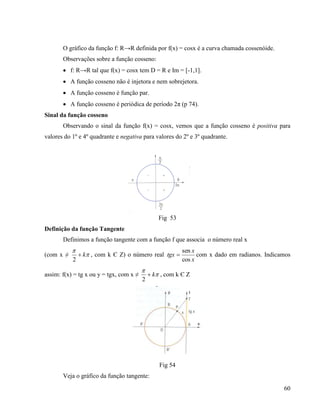 60
O gráfico da função f: R→R definida por f(x) = cosx é a curva chamada cossenóide.
Observações sobre a função cosseno:
 f: R→R tal que f(x) = cosx tem D = R e Im = [-1,1].
 A função cosseno não é injetora e nem sobrejetora.
 A função cosseno é função par.
 A função cosseno é periódica de período 2π (p 74).
Sinal da função cosseno
Observando o sinal da função f(x) = cosx, vemos que a função cosseno é positiva para
valores do 1º e 4º quadrante e negativa para valores do 2º e 3º quadrante.
Fig 53
Definição da função Tangente
Definimos a função tangente com a função f que associa o número real x
(com x ≠ 

k
2
, com k Є Z) o número real
x
x
tgx
cos
sen
 com x dado em radianos. Indicamos
assim: f(x) = tg x ou y = tgx, com x ≠ 

k
2
, com k Є Z
Fig 54
Veja o gráfico da função tangente:
 