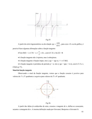 61
Fig 55
A partir do ciclo trigonométrico ou da relação
x
senx
tgx
cos
 , para cosx ≠ 0, ou do gráfico, é
possível fazer algumas afirmações sobre a função tangente:
Tem D(f) = { x Є R / x ≠ 

K
2
, com k Є Z} e Im (f) = R
A função tangente não é injetora, mas é sobrejetora.
A função tangente é função ímpar, isto é, tgx = -tg(-x),  x Є D(f).
A função tangente é periódica de período p = π, isto é, tgx = tg(x + k π), com k Є Z e x
ЄD(f) (p 77).
Sinal da função tangente
Observando o sinal da função tangente, vemos que a função cosseno é positiva para
valores do 1º e 3º quadrante e negativa para valores do 2º e 4º quadrante.
Fig 56
A partir das idéias já conhecidas de seno, cosseno e tangente de x, define-se cossecante,
secante e cotangente de x. A mesma definição usada por Giovanni, Bonjorno e Giovanni Jr.
 