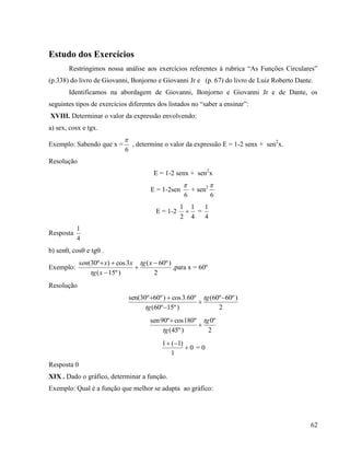 62
Estudo dos Exercícios
Restringimos nossa análise aos exercícios referentes à rubrica “As Funções Circulares”
(p.338) do livro de Giovanni, Bonjorno e Giovanni Jr e (p. 67) do livro de Luiz Roberto Dante.
Identificamos na abordagem de Giovanni, Bonjorno e Giovanni Jr e de Dante, os
seguintes tipos de exercícios diferentes dos listados no “saber a ensinar”:
XVIII. Determinar o valor da expressão envolvendo:
a) sex, cosx e tgx.
Exemplo: Sabendo que x =
6

, determine o valor da expressão E = 1-2 senx + sen2
x.
Resolução
E = 1-2 senx + sen2
x
E = 1-2sen
6

+ sen2
6

E = 1-2
4
1
2
1
 =
4
1
Resposta
4
1
b) sen, cos e tg .
Exemplo:
2
)º60(
)º15(
3cos)º30( 


 xtg
xtg
xxsen
,para x = 60º
Resolução
2
)º60º60(
)º15º60(
º60.3cos)º60º30sen( 


 tg
tg
2
º0
)º45(
º180cosº90sen tg
tg


0
1
)1(1


= 0
Resposta 0
XIX . Dado o gráfico, determinar a função.
Exemplo: Qual é a função que melhor se adapta ao gráfico:
 