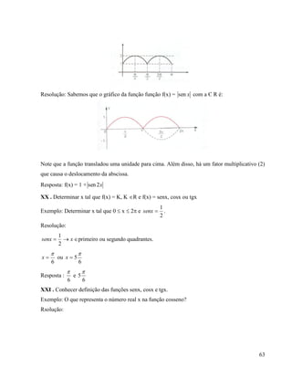 63
Resolução: Sabemos que o gráfico da função função f(x) = xsen com a Є R é:
Note que a função transladou uma unidade para cima. Além disso, há um fator multiplicativo (2)
que causa o deslocamento da abscissa.
Resposta: f(x) = 1 + x2sen
XX . Determinar x tal que f(x) = K, K R e f(x) = senx, cosx ou tgx
Exemplo: Determinar x tal que 0  x  2 e
2
1
senx .
Resolução:
 xsenx
2
1
primeiro ou segundo quadrantes.
6

x ou
6
5

x
Resposta :
6

e
6
5

XXI . Conhecer definição das funções senx, cosx e tgx.
Exemplo: O que representa o número real x na função cosseno?
Rsolução:
 