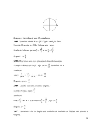 64
Resposta: x é a medida do arco AP em radianos
XXII. Determinar o valor de x  [0,2 ] para condições dadas.
Exemplo: Determine x  [0,2 ] tal que senx = cosx.
Resolução: Sabemos que:
2
2
4
sen 

e
2
2
4
cos 

Resposta:
4

x
XXIII. Determinar senx, cosx e tgx através de condições dadas.
Exemplo: Sabendo que α [0,2 ] e
12
13
sec  , determinar cos α.
Resolução:
13
12
cos
cos
1
12
13
cos
1
sec  


Resposta:
13
12
cos 
XXIV . Calcular arco seno, cosseno e tangente.
Exemplo: Calcule arccos
2
3
Resolução:
cosx =
2
3
, 0  x    como cos
6

=
2
3
, logo x =
6

Resposta x =
6

XXV . Determinar valor do ângulo que maximize ou minimize as funções sem, cosseno e
tangente.
 