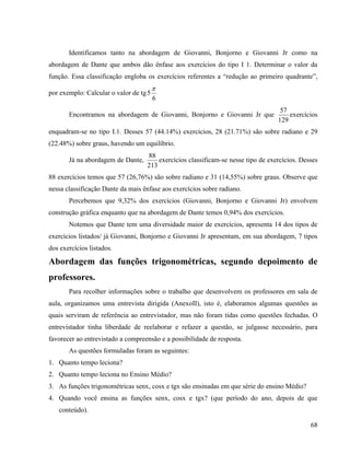 68
Identificamos tanto na abordagem de Giovanni, Bonjorno e Giovanni Jr como na
abordagem de Dante que ambos dão ênfase aos exercícios do tipo I 1. Determinar o valor da
função. Essa classificação engloba os exercícios referentes a “redução ao primeiro quadrante”,
por exemplo: Calcular o valor de tg
6
5

Encontramos na abordagem de Giovanni, Bonjorno e Giovanni Jr que
129
57
exercícios
enquadram-se no tipo I.1. Desses 57 (44.14%) exercícios, 28 (21.71%) são sobre radiano e 29
(22.48%) sobre graus, havendo um equilíbrio.
Já na abordagem de Dante,
213
88
exercícios classificam-se nesse tipo de exercícios. Desses
88 exercícios temos que 57 (26,76%) são sobre radiano e 31 (14,55%) sobre graus. Observe que
nessa classificação Dante da mais ênfase aos exercícios sobre radiano.
Percebemos que 9,32% dos exercícios (Giovanni, Bonjorno e Giovanni Jr) envolvem
construção gráfica enquanto que na abordagem de Dante temos 0,94% dos exercícios.
Notemos que Dante tem uma diversidade maior de exercícios, apresenta 14 dos tipos de
exercícios listados/ já Giovanni, Bonjorno e Giovanni Jr apresentam, em sua abordagem, 7 tipos
dos exercícios listados.
Abordagem das funções trigonométricas, segundo depoimento de
professores.
Para recolher informações sobre o trabalho que desenvolvem os professores em sala de
aula, organizamos uma entrevista dirigida (AnexoII), isto é, elaboramos algumas questões as
quais serviram de referência ao entrevistador, mas não foram tidas como questões fechadas. O
entrevistador tinha liberdade de reelaborar e refazer a questão, se julgasse necessário, para
favorecer ao entrevistado a compreensão e a possibilidade de resposta.
As questões formuladas foram as seguintes:
1. Quanto tempo leciona?
2. Quanto tempo leciona no Ensino Médio?
3. As funções trigonométricas senx, cosx e tgx são ensinadas em que série do ensino Médio?
4. Quando você ensina as funções senx, cosx e tgx? (que período do ano, depois de que
conteúdo).
 