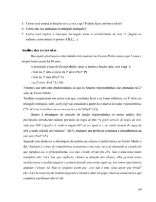 69
5. Como você ensina as funções senx, cosx e tgx? Poderia fazer um breve relato?
6. Como elas são ensinadas no triângulo retângulo?
7. Como você explica a marcação do ângulo sobre a circunferência de raio 1? (ângulo ou
radiano, como marca os pontos A,B,C,....)
Análise das entrevistas
Dos quatro professores entrevistados três ensinam no Ensino Médio menos que 5 anos e
um professor ensina há 10 anos.
A instituição classe do Ensino Médio, onde se ensina a função senx, cosx e tgx é:
- final da 1ª série e início da 2ª série (Prof º P)
- final da 1ª série (Prof º S)
- na 2ª série (Prof º J e JA)
Notemos que tem uma predominância de que as funções trigonométricas são ensinadas na 2ª
série do Ensino Médio.
Também recuperamos nas entrevistas que, conforme Iezzi e os livros didáticos, na 8ª série, no
triângulo retângulo, sen, cos e tg são estudados a partir do conceito de razão trigonométrica.
(“Na 8ª série trabalho com o conceito de razão” (Prof º JA)).
Quanto à abordagem do conceito de função trigonométrica no ensino médio, dois
professores introduzem radiano por meio de regra de três “A gente através de regra de três,
sabe que 180º é igual a  então o ângulo 60º vai ser igual a x, né, então através de regra de
três a gente calcula em radianos” (20.P), enquanto um professor considera a circunferência de
raio um ( Prof º JA).
Segundo este professor a abordagem da medida em radiano é problemática no Ensino Médio e
diz “Radiano é o arco de comprimento exatamente como raio, né, e aí chamando a atenção do
que significa isso e principalmente, isso não é muito trivial pra eles. Não é uma coisa muito
tranqüila não. Você tem que explorar, chamar a atenção dos alunos, olha pessoal temos
medida linear e medida angular o estamos fazendo conversões aqui, né, nós temos aquivalência
angular e linear, né. Mas te confesso assim que isso não é uma coisa assim que trivial”
(42.JA). Os conceitos de medida angulares e lineares estão em jogo, fazem-se conversões o que
considera o professor não trivial.
 