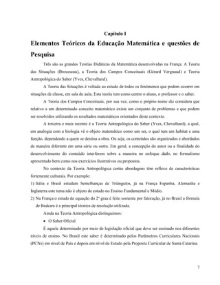 7
Capítulo I
Elementos Teóricos da Educação Matemática e questões de
Pesquisa
Três são as grandes Teorias Didáticas da Matemática desenvolvidas na França. A Teoria
das Situações (Brousseau), a Teoria dos Campos Conceituais (Gérard Vergnaud) e Teoria
Antropológica do Saber (Yves, Chevalhard).
A Teoria das Situações é voltada ao estudo de todos os fenômenos que podem ocorrer em
situações de classe, em sala de aula. Esta teoria tem como centro o aluno, o professor e o saber.
A Teoria dos Campos Conceituais, por sua vez, como o próprio nome diz considera que
relativo a um determinado conceito matemático existe um conjunto de problemas e que podem
ser resolvidos utilizando os resultados matemáticos orientados deste contexto.
A terceira e mais recente é a Teoria Antropológica do Saber (Yves, Chevalhard), a qual,
em analogia com a biologia vê o objeto matemático como um ser, o qual tem um habitat e uma
função, dependendo a quem se destina a obra. Ou seja, os conteúdos são organizados e abordados
de maneira diferente em uma série ou outra. Em geral, a concepção do autor ou a finalidade do
desenvolvimento do conteúdo interferem sobre a maneira no enfoque dado, no formalismo
apresentado bem como nos exercícios ilustrativos ou propostos.
No contexto da Teoria Antropológica certas abordagens têm reflexo de características
fortemente culturais. Por exemplo:
1) Itália e Brasil estudam Semelhanças de Triângulos, já na França Espanha, Alemanha e
Inglaterra este tema não é objeto de estudo no Ensino Fundamental e Médio.
2) Na França o estudo de equação do 2º grau é feito somente por fatoração, já no Brasil a fórmula
de Baskara é a principal técnica de resolução utilizada.
Ainda na Teoria Antropológica distinguimos:
 O Saber Oficial
É aquele determinado por meio de legislação oficial que deve ser ensinado nos diferentes
níveis de ensino. No Brasil este saber é determinado pelos Parâmetros Curriculares Nacionais
(PCNs) em nível de País e depois em nível de Estado pela Proposta Curricular de Santa Catarina.
 
