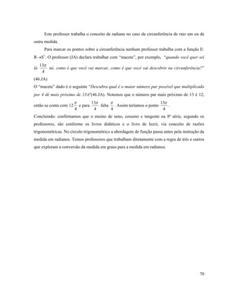 70
Este professor trabalha o conceito de radiano no caso da circunferência de raio um ou de
outra medida.
Para marcar os pontos sobre a circunferência nenhum professor trabalha com a função E:
RS1
. O professor (JA) declara trabalhar com “macete”, por exemplo, “quando você quer sei
lá
4
13
né, como é que você vai marcar, como é que você vai descobrir na circunferência?”
(46.JA)
O “macete” dado é o seguinte “Descubra qual é o maior número par possível que multiplicado
por 4 dê mais próximo de 13”(46.JA). Notemos que o número par mais próximo de 13 é 12,
então se conta com
4
12

e para
4
13
falta
4

. Assim teríamos o ponto
4
13
.
Concluindo: confirmamos que o ensino de seno, cosseno e tangente na 8ª série, segundo os
professores, são conforme os livros didáticos e o livro de Iezzi, via conceito de razões
trigonométricas. No círculo trigonométrico a abordagem de função passa antes pela instrução da
medida em radianos. Temos professores que trabalham diretamente com a regra de três e outros
que exploram a conversão da medida em graus para a medida em radianos.
 