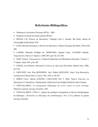 73
Referências Bibliográficas
 Parâmetros Curriculares Nacionais (PCN) – 2002.
 Proposta Curricular de Santa Catarina (PCSC).
 BOYER, C.B. História da Matemática. Tradução: Elza F. Gomide. São Paulo: editora da
Universidade de São Paulo 1974.
 EVES, Howard, Introdução a História da Matemática. Editora Unicamp; São Paulo, 1995 p 202-
204.
 CARMO, Manfredo Perdigão do., MORGADO, Augusto César., WAGNER Eduardo.
Trigonometria Números Complexos. SBM 2001, pp 5-42, 101-108.
 IEZZI, Gelson. Trigonometria: Coleção Fundamentos de Matemática Elementar. Volume 3.
7ª edição. Atual 1993. p 86-109
 DANTE, Luiz Roberto. Matemática Contexto & Aplicações.São Paulo: Editora Ática. 2000.
p 67-90
 GIOVANNI José Ruy.,BONJORNO José Robert.,GIOVANNI Jrjosé Ruy.Matemática
Fundamental.Volume único, 2º grau. FTD. 1994. p 338-361
 DÓRIA Celso., Batista ELIEZER., CARVALHO Neri T. Both. Tópicos Especiais em
Matemática II. Geometria e Trigonometria. Editora da Universidade Federal de santa Catarina.
 CHEVALLARD,Y. La transposition Didactiques du savoir savant ou savoir anseingé.
Èditions La pensée souvage: Grenoble, 1992
 CHEVALLARD,Y. (1992), L’ analyse des pratiques enseignantes en théorie antropologique
du didactique, Recherches en didactique des mathématiques, Vol. 12 (1), éditions La pensée
sauvage, Grenoble.
 