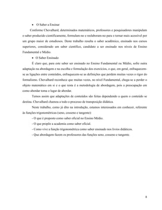 8
 O Saber a Ensinar
Conforme Chevalhard, determinados matemáticos, professores e pesquisadores manipulam
o saber produzido cientificamente, formulam-no e reelaboram-no para o tornar mais acessível por
um grupo maior de estudiosos. Deste trabalho resulta o saber acadêmico, ensinado nos cursos
superiores, considerado um saber científico, candidato a ser ensinado nos níveis de Ensino
Fundamental e Médio.
 O Saber Ensinado
É claro que, para este saber ser ensinado no Ensino Fundamental ou Médio, sofre outra
adaptação na abordagem e na escolha e formulação dos exercícios, o que, em geral, enfraquecem-
se as ligações entre conteúdos, enfraquecem-se as definições que perdem muitas vezes o rigor do
formalismo. Chevalhard reconhece que muitas vezes, no nível Fundamental, chega-se a perder o
objeto matemático em si e o que resta é a metodologia de abordagem, pois a preocupação em
como abordar toma o lugar de abordar.
Temos assim que adaptações de conteúdos são feitas dependendo a quem o conteúdo se
destina. Chevalhard chamou a todo o processo de transposição didática.
Neste trabalho, como já dito na introdução, estamos interessados em conhecer, referente
às funções trigonométricas (seno, cosseno e tangente):
- O que é proposto como saber oficial no Ensino Médio.
- O que propõe a academia como saber oficial.
- Como vive a função trigonométrica como saber ensinado nos livros didáticos.
- Que abordagem fazem os professores das funções seno, cosseno e tangente.
 