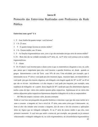 83
Anexo II
Protocolo das Entrevistas Realizadas com Professores da Rede
Pública
Entrevista com o prof º J A
1. F – José Análio há quanto tempo você leciona?
2. J A–23 anos.
3. F – E quanto tempo leciona no ensino médio?
4. J A– Ensino médio, uns 10 anos.
5. F – As funções trigonométricas senx, cosx e tgx são ensinadas em que série do ensino médio?
6. JA – Bom elas são na verdade ensinadas na 8ª série, né, na 8ª série você começa com as razões
trigonométricas.
7. F – Aham
8. JA–O ideal é você mostrar para o aluno como é que os matemáticos chegaram a isso, né, acho
que, penso que é importante para eles você mostrar a questão histórica, né, desde quando os
gregos determinaram o raio da Terra com 10% de erro. Uma atividade, por exemplo, que é
interessante na na 8ª série é você pede pra eles trazerem régua, trazerem lápis, um transferidor aí
você pede pra que eles tracem, digamos, um triângulo com ângulo agudo de 30° ou 60° ou 45 né
que são os triviais inicialmente e aí eles traçam e você pede pra traçarem, por exemplo, uma
seqüência de triângulos né a partir desse ângulo de 30° e pede pra que eles determinem algumas
razões como do tipo: vários dos catetos opostos pelas respectivas hipotenusas né ou vários dos
catetos adjacentes pelas respectivas hipotenusas daqueles triângulos né ai eles se surpreendem:
– Ah! Mas da sempre o mesmo valor, da uma constante
Então aí você traz um pouquinho da questão histórica e relaciona o que que são essas razões né o
seno o cosseno a tangente né. Isso a nível de 8ª série, uma outra coisa que é interessante né,
bom aí eles vão estudar seno cosseno e tangente, leis de seno e leis de cossenos e aplicações
disto né, lógico que no triângulo retângulo. Aí na 2ª série do ensino médio é que eles, num
primeiro momento. A você tem que sentir a turma né, por exemplo, ano passado eu já comecei
relacionando o triângulo retângulo né, no ciclo trigonométrica, na circunferência trigonométrica
 