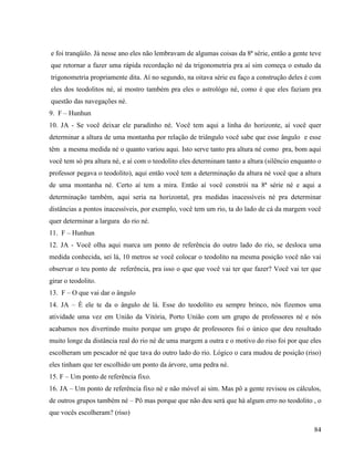 84
e foi tranqüilo. Já nesse ano eles não lembravam de algumas coisas da 8ª série, então a gente teve
que retornar a fazer uma rápida recordação né da trigonometria pra aí sim começa o estudo da
trigonometria propriamente dita. Aí no segundo, na oitava série eu faço a construção deles é com
eles dos teodolitos né, aí mostro também pra eles o astrológo né, como é que eles faziam pra
questão das navegações né.
9. F – Hunhun
10. JA - Se você deixar ele paradinho né. Você tem aqui a linha do horizonte, aí você quer
determinar a altura de uma montanha por relação de triângulo você sabe que esse ângulo e esse
têm a mesma medida né o quanto variou aqui. Isto serve tanto pra altura né como pra, bom aqui
você tem só pra altura né, e aí com o teodolito eles determinam tanto a altura (silêncio enquanto o
professor pegava o teodolito), aqui então você tem a determinação da altura né você que a altura
de uma montanha né. Certo aí tem a mira. Então aí você constrói na 8ª série né e aqui a
determinação também, aqui seria na horizontal, pra medidas inacessíveis né pra determinar
distâncias a pontos inacessíveis, por exemplo, você tem um rio, ta do lado de cá da margem você
quer determinar a largura do rio né.
11. F – Hunhun
12. JA - Você olha aqui marca um ponto de referência do outro lado do rio, se desloca uma
medida conhecida, sei lá, 10 metros se você colocar o teodolito na mesma posição você não vai
observar o teu ponto de referência, pra isso o que que você vai ter que fazer? Você vai ter que
girar o teodolito.
13. F – O que vai dar o ângulo
14. JA – È ele te da o ângulo de lá. Esse do teodolito eu sempre brinco, nós fizemos uma
atividade uma vez em União da Vitória, Porto União com um grupo de professores né e nós
acabamos nos divertindo muito porque um grupo de professores foi o único que deu resultado
muito longe da distância real do rio né de uma margem a outra e o motivo do riso foi por que eles
escolheram um pescador né que tava do outro lado do rio. Lógico o cara mudou de posição (riso)
eles tinham que ter escolhido um ponto da árvore, uma pedra né.
15. F – Um ponto de referência fixo.
16. JA – Um ponto de referência fixo né e não móvel ai sim. Mas pô a gente revisou os cálculos,
de outros grupos também né – Pô mas porque que não deu será que há algum erro no teodolito , o
que vocês escolheram? (riso)
 