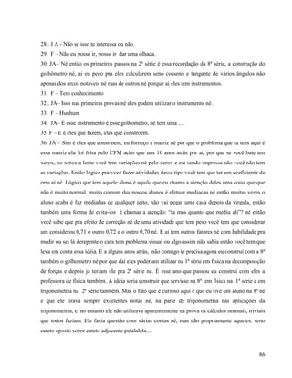86
28 . J A - Não se isso te interessa ou não.
29. F – Não eu posso ir, posso ir dar uma olhada.
30. JA– Né então os primeiros passos na 2ª série é essa recordação da 8ª série, a construção do
golhômetro né, ai eu peço pra eles calcularem seno cosseno e tangente de vários ângulos não
apenas dos arcos notáveis né mas de outros né porque ai eles tem instrumentos.
31. F – Tem conhecimento
32 . JA– Isso nas primeiras provas né eles podem utilizar o instrumento né.
33. F – Hunhum
34. JA– É esse instrumento é esse golhometro, né tem uma ....
35. F – E é eles que fazem, eles que constroem.
36. JÁ – Sim é eles que constroem, eu forneço a matriz né por que o problema que tu tens aqui é
essa matriz ela foi feita pelo CFM acho que uns 10 anos atrás por ai, por que se você bate um
xerox, no xerox a lente você tem variações né pelo xerox e ela sendo impressa não você não tem
as variações. Então lógico pra você fazer atividades desse tipo você tem que ter um coeficiente de
erro aí né. Lógico que tem aquele aluno é aquilo que eu chamo a atenção deles uma coisa que que
não é muito normal, muito comum dos nossos alunos é efetuar mediadas né então muitas vezes o
aluno acaba é faz mediadas de qualquer jeito, não vai pegar uma casa depois da virgula, então
também uma forma de evita-los é chamar a atenção: “ta mas quanto que mediu ali”? né então
você sabe que pra efeito de correção né de uma atividade que tem peso você tem que considerar
um considerou 0,71 o outro 0,72 e o outro 0,70 né. E ai tem outros fatores né com habilidade pra
medir ou sei lá derepente o cara tem problema visual ou algo assim não sabia então você tem que
leva em conta essa idéia. E a alguns anos atrás, não consigo te precisa agora eu construí com a 8ª
também o golhometro né por que daí eles poderiam utilizar na 1ª série em física na decomposição
de forças e depois já teriam ele pra 2ª série né. È esse ano que passou eu construí com eles a
professora de física também. A idéia seria construir que servisse na 8ª em física na 1ª série e em
trigonometria na 2ª série também. Mas o fato que é curioso aqui é que eu tive um aluno na 8ª né
e que ele tirava sempre excelentes notas né, na parte de trigonometria nas aplicações da
trigonometria, e, no entanto ele não utilizava aparentemente na prova os cálculos normais, triviais
que todos faziam. Ele fazia questão com várias contas né, mas não propriamente aqueles: seno
cateto oposto sobre cateto adjacente palalalala....
 