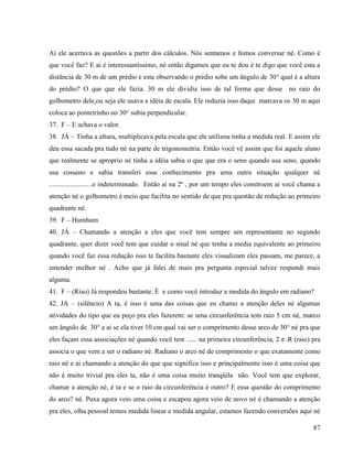 87
Aí ele acertava as questões a partir dos cálculos. Nós sentamos e fomos conversar né. Como é
que você faz? E ai é interessantíssimo, né então digamos que eu te dou é te digo que você esta a
distância de 30 m de um prédio e esta observando o prédio sobe um ângulo de 30° qual é a altura
do prédio? O que que ele fazia. 30 m ele dividia isso de tal forma que desse no raio do
golhometro dele,ou seja ele usava a idéia de escala. Ele reduzia isso daqui marcava os 30 m aqui
coloca ao ponteirinho no 30° subia perpendicular.
37. F – E achava o valor.
38. JÁ – Tinha a altura, multiplicava pela escala que ele utilizou tinha a medida real. E assim ele
deu essa sacada pra tudo né na parte de trigonometria. Então você vê assim que foi aquele aluno
que realmente se aproprio né tinha a idéia sabia o que que era o seno quando usa seno, quando
usa cosseno e sabia transferi esse conhecimento pra uma outra situação qualquer né
.........................e indeterminado. Então aí na 2ª , por um tempo eles constroem ai você chama a
atenção né o golhometro é meio que facilita no sentido de que pra questão de redução ao primeiro
quadrante né.
39. F – Humhum
40. JÁ – Chamando a atenção a eles que você tem sempre um representante no segundo
quadrante, quer dizer você tem que cuidar o sinal né que tenha a media equivalente ao primeiro
quando você faz essa redução isso te facilita bastante eles visualizam eles passam, me parece, a
entender melhor né . Acho que já falei de mais pra pergunta especial talvez respondi mais
alguma.
41. F – (Riso) Já respondeu bastante. È e como você introduz a medida do ângulo em radiano?
42. JA – (silêncio) A ta, é isso é uma das coisas que eu chamo a atenção deles né algumas
atividades do tipo que eu peço pra eles fazerem: se uma circunferência tem raio 5 cm né, marco
um ângulo de 30° e ai se ela tiver 10 cm qual vai ser o comprimento desse arco de 30° né pra que
eles façam essa associações né quando você tem ...... na primeira circunferência, 2 .R (raio) pra
associa o que vem a ser o radiano né. Radiano o arco né de comprimento o que exatamente como
raio né e ai chamando a atenção do que que significa isso e principalmente isso é uma coisa que
não é muito trivial pra eles ta, não é uma coisa muito tranqüila não. Você tem que explorar,
chamar a atenção né, é ta e se o raio da circunferência é outro? E essa questão do comprimento
do arco? né. Puxa agora veio uma coisa e escapou agora veio de novo né é chamando a atenção
pra eles, olha pessoal temos medida linear e medida angular, estamos fazendo conversões aqui né
 