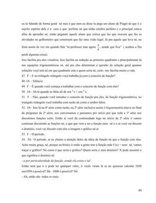 89
eu to falando de forma geral né mas é que nem eu disse tu pega um aluno de Piaget né que é o
sujeito espírito dele é o cara o que: perfeito né que tinha cérebro perfeito e o principal estava
afim de aprender né, então pegando aquele aluno que critica que faz que executa que faz as
atividades no golhometro que constroem que faz uma visão legal. Já pra aquele que leva né, na
festa assim de vez em quando fala “tá professor mas agora
6

, aonde que fica” ( acabou a fita
perdi algumas coisa).
Isso facilita pra eles visualiza. Isso facilita na redução ao primeiro quadrante e principalmente lá
nas equações trigonométricas né, até pra eles determinar a questão da solução geral quantas
soluções você tem né em que quadrante esta e quem seria né, certo isto facilita muito a vida.
47. F – E no triângulo retângulo você trabalha já com o conceito de função?
48. JA – Silêncio
49. F – É quando você começa a trabalhar com o conceito de função com eles?
50. JA– Ah tá quando tu falas ali de sen 2
x + cos 2
x.
51. F – Não, quando você introduz o conceito de função pra eles, de função trigonométrica, no
triangulo retângulo você trabalha com razão né como o senhor falou.
52. JA– Isso lá na 8ª série como razão, na 2ª série inclusive assim ó trigonometria estava no final
do programa da 2ª série, nos conversamos e passamos pro início por que toda a 1ª série nos
discutimos funções certo. Então ai você da continuidade logo no início da 2ª série ò vamos
continuar discutindo as funções né, o que que vem a ser a função senx né o x ai você vai discutir
o domínio, você vai discutir com eles a imagem o gráfico né ai
53. F – O período.
54. JA– O período, aí eu chamo a atenção deles da idéia da função né que a função com eles.
Acho muita graça, né, porque eu brinco ò então a gente tem a função mãe f (x) = senx né, vamos
traçar o gráfico? Né como é que seria o gráfico? Quem seria o meu domínio? X pode assumir o
que significa o domínio né
- a por particularidade da função, aonde ela existe e tal .
Então será que o x pode ter qualquer valor, ó vocês viram lá se eu quisesse calcular 1050
sen1050 é possível? De –3000 é possível? Né
- Ah, então são todos os reais.
 