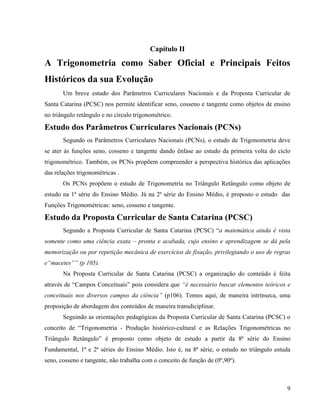 9
Capítulo II
A Trigonometria como Saber Oficial e Principais Feitos
Históricos da sua Evolução
Um breve estudo dos Parâmetros Curriculares Nacionais e da Proposta Curricular de
Santa Catarina (PCSC) nos permite identificar seno, cosseno e tangente como objetos de ensino
no triângulo retângulo e no círculo trigonométrico.
Estudo dos Parâmetros Curriculares Nacionais (PCNs)
Segundo os Parâmetros Curriculares Nacionais (PCNs), o estudo de Trigonometria deve
se ater às funções seno, cosseno e tangente dando ênfase ao estudo da primeira volta do ciclo
trigonométrico. Também, os PCNs propõem compreender a perspectiva histórica das aplicações
das relações trigonométricas .
Os PCNs propõem o estudo de Trigonometria no Triângulo Retângulo como objeto de
estudo na 1ª série do Ensino Médio. Já na 2ª série do Ensino Médio, é proposto o estudo das
Funções Trigonométricas: seno, cosseno e tangente.
Estudo da Proposta Curricular de Santa Catarina (PCSC)
Segundo a Proposta Curricular de Santa Catarina (PCSC) “a matemática ainda é vista
somente como uma ciência exata – pronta e acabada, cujo ensino e aprendizagem se dá pela
memorização ou por repetição mecânica de exercícios de fixação, privilegiando o uso de regras
e“macetes”” (p 105).
Na Proposta Curricular de Santa Catarina (PCSC) a organização do conteúdo é feita
através de “Campos Conceituais” pois considera que “é necessário buscar elementos teóricos e
conceituais nos diversos campos da ciência” (p106). Temos aqui, de maneira intrínseca, uma
proposição de abordagem dos conteúdos de maneira transdiciplinar.
Seguindo as orientações pedagógicas da Proposta Curricular de Santa Catarina (PCSC) o
conceito de “Trigonometria - Produção histórico-cultural e as Relações Trigonométricas no
Triângulo Retângulo” é proposto como objeto de estudo a partir da 8ª série do Ensino
Fundamental, 1ª e 2ª séries do Ensino Médio. Isto é, na 8ª série, o estudo no triângulo estuda
seno, cosseno e tangente, não trabalha com o conceito de função de (0º,90º).
 