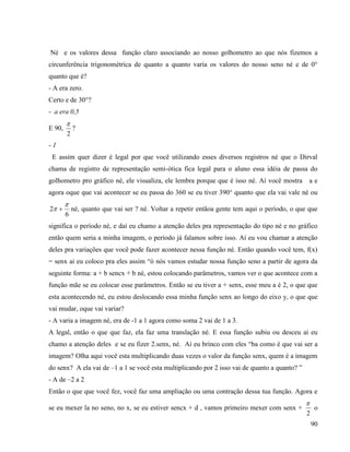 90
Né e os valores dessa função claro associando ao nosso golhometro ao que nós fizemos a
circunferência trigonométrica de quanto a quanto varia os valores do nosso seno né e de 0°
quanto que é?
- A era zero.
Certo e de 30°?
- a era 0,5
E 90,
2

?
- 1
E assim quer dizer é legal por que você utilizando esses diversos registros né que o Dirval
chama de registro de representação semi-ótica fica legal para o aluno essa idéia de passa do
golhometro pro gráfico né, ele visualiza, ele lembra porque que é isso né. Aí você mostra a e
agora oque que vai acontecer se eu passa do 360 se eu tiver 390° quanto que ela vai vale né ou
6
2

  né, quanto que vai ser ? né. Voltar a repetir entãoa gente tem aqui o período, o que que
significa o período né, e daí eu chamo a atenção deles pra representação do tipo né e no gráfico
então quem seria a minha imagem, o período já falamos sobre isso. Aí eu vou chamar a atenção
deles pra variações que você pode fazer acontecer nessa função né. Então quando você tem, f(x)
= senx ai eu coloco pra eles assim “ó nós vamos estudar nossa função seno a partir de agora da
seguinte forma: a + b sencx + b né, estou colocando parâmetros, vamos ver o que acontece com a
função mãe se eu colocar esse parâmetros. Então se eu tiver a + senx, esse meu a é 2, o que que
esta acontecendo né, eu estou deslocando essa minha função senx ao longo do eixo y, o que que
vai mudar, oque vai variar?
- A varia a imagem né, era de -1 a 1 agora como soma 2 vai de 1 a 3.
A legal, então o que que faz, ela faz uma translação né. E essa função subiu ou desceu aí eu
chamo a atenção deles e se eu fizer 2.senx, né. Aí eu brinco com eles “ba como é que vai ser a
imagem? Olha aqui você esta multiplicando duas vezes o valor da função senx, quem é a imagem
do senx? A ela vai de –1 a 1 se você esta multiplicando por 2 isso vai de quanto a quanto? ”
- A de –2 a 2
Então o que que você fez, você faz uma ampliação ou uma contração dessa tua função. Agora e
se eu mexer la no seno, no x, se eu estiver sencx + d , vamos primeiro mexer com senx +
2

o
 