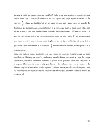 91
que que a gente fez, vamos construir o gráfico? Então o que que aconteceu, a gente fez uma
translação no eixo x, em vez dela começar em zero a gente teria o que a gente translado ela do
zero pra
2

. Lógico ela também vai ter um valor no zero que a gente sabe por questão de
domínio, o que que aconteceu com essa função? E se eu faço, eu mexo no cx né sen3x olha o que
que vai acontecer com meu período, qual é o período da minha função 2 né , esse 2 ela leva o
que, 2 para mostrar todo o seu comportamento né toda a sua cara e agora
3
2

, o que aconteceu
com ela né você teve uma contração nessa função e se em vez de eu multiplicar né, na verdade o
que que eu fiz eu acelerei ela, e se eu tivesse
3
x
seria muito mais suave né, seria o que 6 né o
período dela né.
Então isso mais ou menos eu discuto com eles assim pro seno pro cosseno né que são mais
significativos. Da tangente também eu chamo a atenção do que que acontece mas das outras
funções não, das outras funções eu só mostro o gráfico trivial que dizer cossecante a secante e a
cotangente é basicamente o que eu digo pra eles se vocês souberem bem seno e cosseno vocês
sabem a tangente né quer dizer precisa algumas coisinhas a mais pra sabe tudo da tangente, mas
são fundamentais pra vocês é o seno e o cosseno né então depois você tem secante o inverso do
cosseno e tal.
 