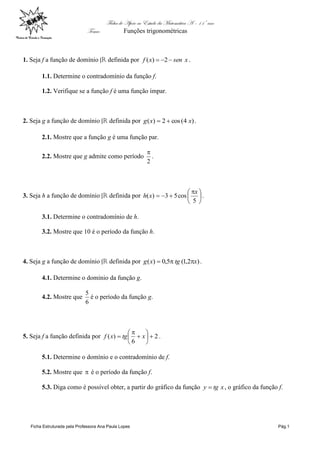 Ficha de Apoio ao Estudo da Matemática A – 11º ano
Tema: Funções trigonométricas
Ficha Estruturada pela Professora Ana Paula Lopes Pág.1
1. Seja f a função de domínio |đ definida por xsenxf  2)( .
1.1. Determine o contradomínio da função f.
1.2. Verifique se a função f é uma função ímpar.
2. Seja g a função de domínio |đ definida por )4(cos2)( xxg  .
2.1. Mostre que a função g é uma função par.
2.2. Mostre que g admite como período
2

.
3. Seja h a função de domínio |đ definida por 




 

5
cos53)(
x
xh .
3.1. Determine o contradomínio de h.
3.2. Mostre que 10 é o período da função h.
4. Seja g a função de domínio |đ definida por )2,1(5,0)( xtgxg  .
4.1. Determine o domínio da função g.
4.2. Mostre que
6
5
é o período da função g.
5. Seja f a função definida por 2
6
)( 







 xtgxf .
5.1. Determine o domínio e o contradomínio de f.
5.2. Mostre que  é o período da função f.
5.3. Diga como é possível obter, a partir do gráfico da função xtgy  , o gráfico da função f.
 