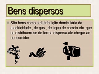 Bens dispersos São bens como a distribuição domiciliária da electricidade , de gás , de água de correio etc. que se distribuem-se de forma dispersa até chegar ao consumidor 