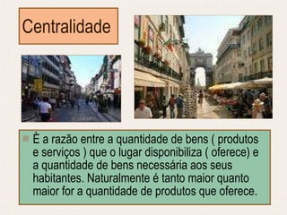 Centralidade È a razão entre a quantidade de bens ( produtos e serviços ) que o lugar disponibiliza ( oferece) e a quantidade de bens necessária aos seus habitantes. Naturalmente é tanto maior quanto maior for a quantidade de produtos que oferece. 