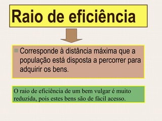 Raio de eficiência Corresponde à distância máxima que a população está disposta a percorrer para adquirir os bens . O raio de eficiência de um bem vulgar é muito reduzida, pois estes bens são de fácil acesso. 