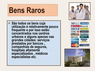 Bens Raros São todos os bens cuja utilização é relativamente pouco frequente e por isso estão concentrados nos centros urbanos e alguns apenas nas grandes cidades: serviços prestados por bancos , companhias de seguros, hospitais altamente especializados , médicos especialistas etc. 