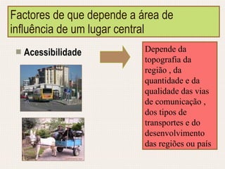 Factores de que depende a área de influência de um lugar central Acessibilidade Depende da topografia da região , da quantidade e da qualidade das vias de comunicação , dos tipos de transportes e do desenvolvimento das regiões ou país 