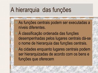 A hierarquia  das funções As funções centrais podem ser executadas a níveis diferentes. À classificação ordenada das funções desempenhadas pelos lugares centrais dá-se o nome de hierarquia das funções centrais. As cidades enquanto lugares centrais podem ser hierarquizadas de acordo com os bens e funções que oferecem 