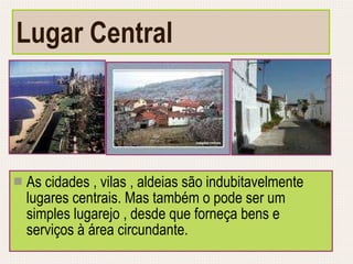 Lugar Central As cidades , vilas , aldeias são indubitavelmente lugares centrais. Mas também o pode ser um simples lugarejo , desde que forneça bens e serviços à área circundante. 