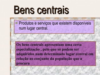 Bens centrais Produtos e serviços que existem disponíveis num lugar central. Os bens centrais apresentam uma certa especialização , pelo que só podem ser adquiridos num determinado lugar central em relação ao conjunto da população que a procura 