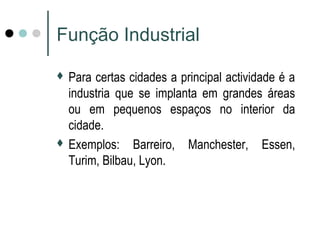 Função Industrial 
 Para certas cidades a principal actividade é a 
industria que se implanta em grandes áreas 
ou em pequenos espaços no interior da 
cidade. 
 Exemplos: Barreiro, Manchester, Essen, 
Turim, Bilbau, Lyon. 
 