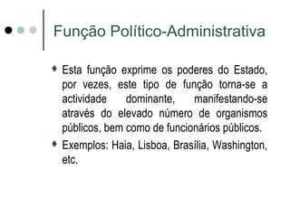 Função Político-Administrativa 
 Esta função exprime os poderes do Estado, 
por vezes, este tipo de função torna-se a 
actividade dominante, manifestando-se 
através do elevado número de organismos 
públicos, bem como de funcionários públicos. 
 Exemplos: Haia, Lisboa, Brasília, Washington, 
etc. 
 