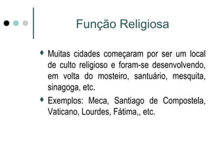Função Religiosa 
 Muitas cidades começaram por ser um local 
de culto religioso e foram-se desenvolvendo, 
em volta do mosteiro, santuário, mesquita, 
sinagoga, etc. 
 Exemplos: Meca, Santiago de Compostela, 
Vaticano, Lourdes, Fátima,, etc. 
 