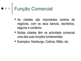 Função Comercial 
 As cidades são importantes centros de 
negócios, com os seus bancos, escritórios, 
seguros e comércio. 
 Muitas cidades têm na actividade comercial 
uma das suas funções fundamentais. 
 Exemplos: Hamburgo, Colónia, Milão, etc. 
 