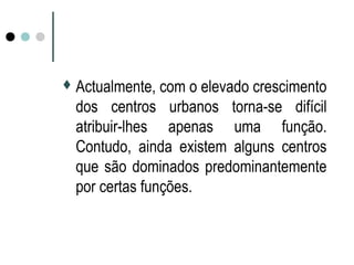 Actualmente, com o elevado crescimento
dos centros urbanos torna-se difícil
atribuir-lhes apenas uma função.
Contudo, ainda existem alguns centros
que são dominados predominantemente
por certas funções.
 