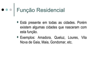 Função Residencial
 Está presente em todas as cidades. Porém
existem algumas cidades que nasceram com
esta função.
 Exemplos: Amadora, Queluz, Loures, Vila
Nova de Gaia, Maia, Gondomar, etc.
 