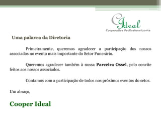 Uma palavra da Diretoria	Primeiramente, queremos agradecer a participação dos nossos associados no evento mais importante do Setor Funerário.	Queremos agradecer também à nossa Parceira Ossel, pelo convite feitos aos nossos associados. 	Contamos com a participação de todos nos próximos eventos do setor.Um abraço,Cooper Ideal