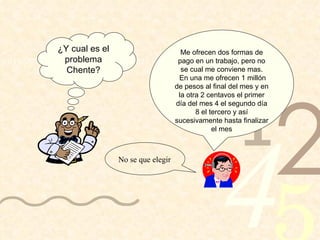 No se que elegir ¿Y cual es el problema Chente? Me ofrecen dos formas de pago en un trabajo, pero no se cual me conviene mas. En una me ofrecen 1 millón de pesos al final del mes y en la otra 2 centavos el primer día del mes 4 el segundo día 8 el tercero y así sucesivamente hasta finalizar el mes 