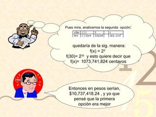 Pues mira, analicemos la segunda  opción : quedaría de la sig. manera: f(x) = 2 X  f(30)= 2 30   y esto quiere decir que f(x)=  1073,741,824 centavos Entonces en pesos serían, $10,737,418.24 , y yo que pensé que la primera opción era mejor 