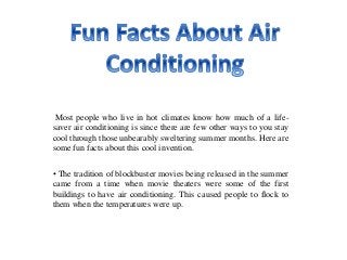 Most people who live in hot climates know how much of a life-
saver air conditioning is since there are few other ways to you stay
cool through those unbearably sweltering summer months. Here are
some fun facts about this cool invention.
• The tradition of blockbuster movies being released in the summer
came from a time when movie theaters were some of the first
buildings to have air conditioning. This caused people to flock to
them when the temperatures were up.
 